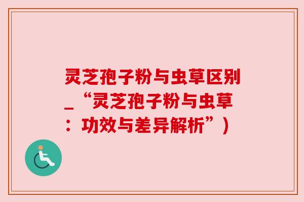 灵芝孢子粉与虫草区别_“灵芝孢子粉与虫草:功效与差异解析”) 灵芝孢子粉与虫草区别_“灵芝孢子粉与虫草:功效与差异解析”)
