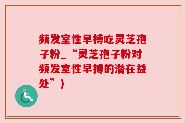 频发室性早搏吃灵芝孢子粉_“灵芝孢子粉对频发室性早搏的潜在益处”) 频发室性早搏吃灵芝孢子粉_“灵芝孢子粉对频发室性早搏的潜在益处”)
