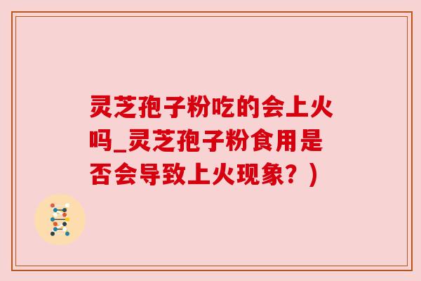 灵芝孢子粉吃的会上火吗_灵芝孢子粉食用是否会导致上火现象?) 灵芝孢子粉吃的会上火吗_灵芝孢子粉食用是否会导致上火现象?)