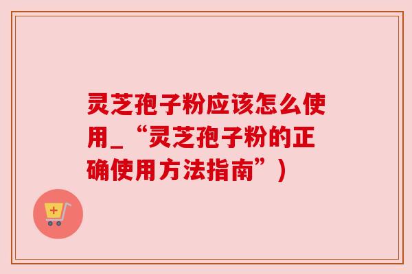 灵芝孢子粉应该怎么使用_“灵芝孢子粉的正确使用方法指南”) 灵芝孢子粉应该怎么使用_“灵芝孢子粉的正确使用方法指南”)
