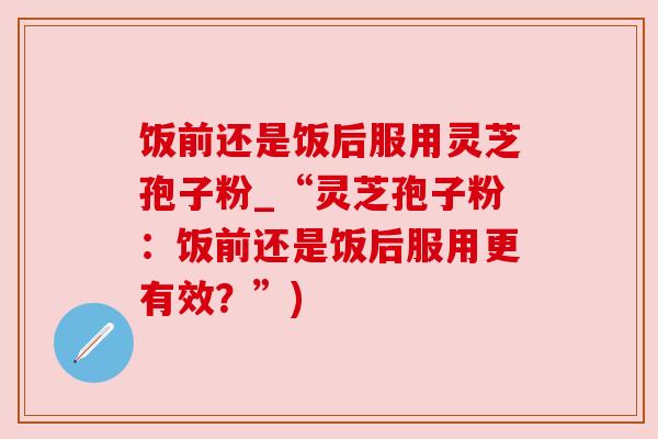 饭前还是饭后服用灵芝孢子粉_“灵芝孢子粉:饭前还是饭后服用更有效?”) 饭前还是饭后服用灵芝孢子粉_“灵芝孢子粉:饭前还是饭后服用更有效?”)