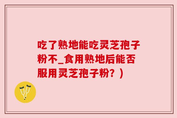 吃了熟地能吃灵芝孢子粉不_食用熟地后能否服用灵芝孢子粉？)