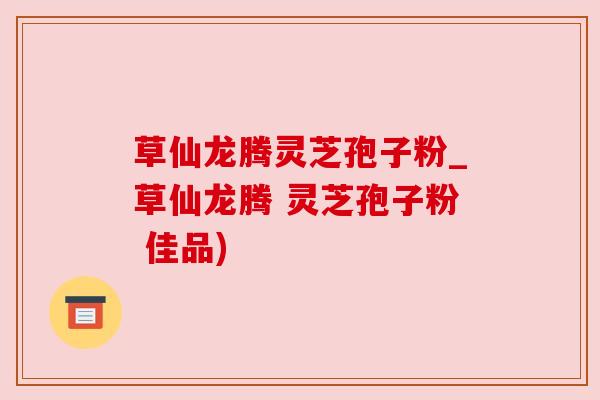 草仙龙腾灵芝孢子粉_草仙龙腾 灵芝孢子粉 佳品)