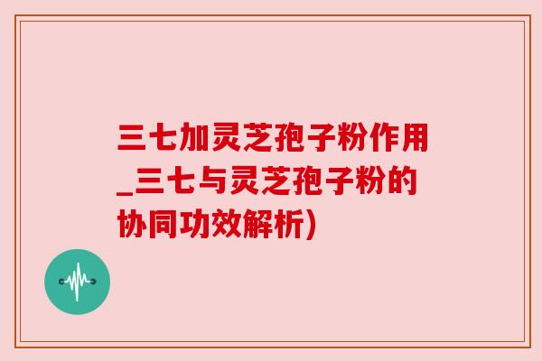 三七加灵芝孢子粉作用_三七与灵芝孢子粉的协同功效解析) 三七加灵芝孢子粉作用_三七与灵芝孢子粉的协同功效解析)