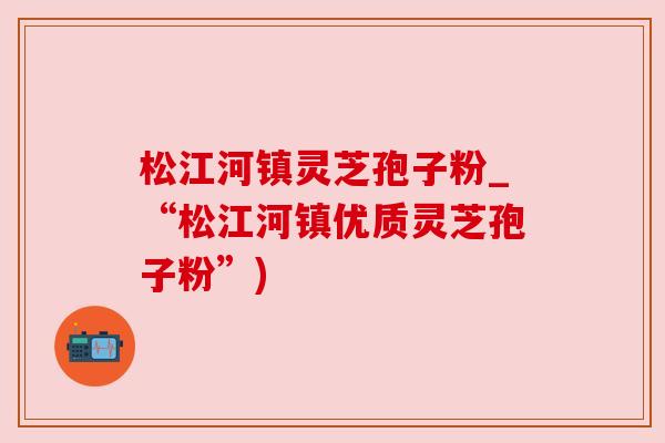 松江河镇灵芝孢子粉_“松江河镇优质灵芝孢子粉”)