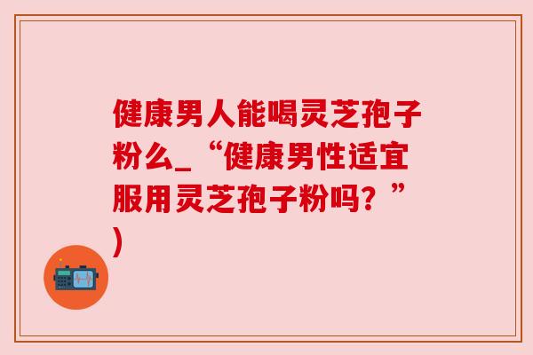 健康男人能喝灵芝孢子粉么_“健康男性适宜服用灵芝孢子粉吗?”) 健康男人能喝灵芝孢子粉么_“健康男性适宜服用灵芝孢子粉吗?”)