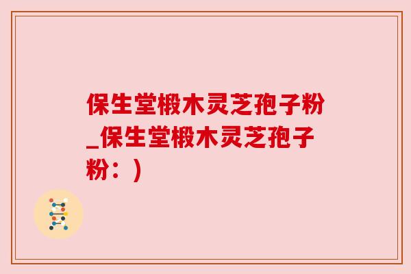 保生堂椴木灵芝孢子粉_保生堂椴木灵芝孢子粉：)