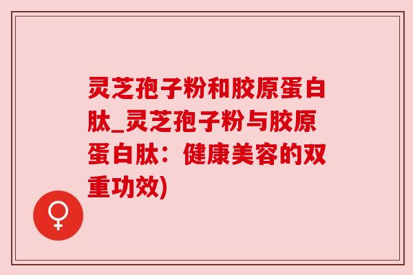 灵芝孢子粉和胶原蛋白肽_灵芝孢子粉与胶原蛋白肽:健康美容的双重功效) 灵芝孢子粉和胶原蛋白肽_灵芝孢子粉与胶原蛋白肽:健康美容的双重功效)