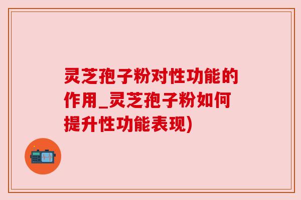 灵芝孢子粉对性功能的作用_灵芝孢子粉如何提升性功能表现) 灵芝孢子粉对性功能的作用_灵芝孢子粉如何提升性功能表现)