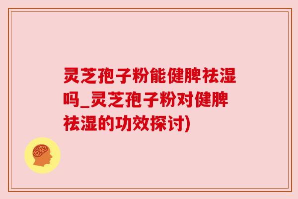灵芝孢子粉能健脾祛湿吗_灵芝孢子粉对健脾祛湿的功效探讨) 灵芝孢子粉能健脾祛湿吗_灵芝孢子粉对健脾祛湿的功效探讨)