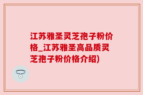 江苏雅圣灵芝孢子粉价格_江苏雅圣高品质灵芝孢子粉价格介绍) 江苏雅圣灵芝孢子粉价格_江苏雅圣高品质灵芝孢子粉价格介绍)