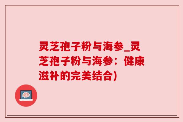 灵芝孢子粉与海参_灵芝孢子粉与海参:健康滋补的完美结合) 灵芝孢子粉与海参_灵芝孢子粉与海参:健康滋补的完美结合)