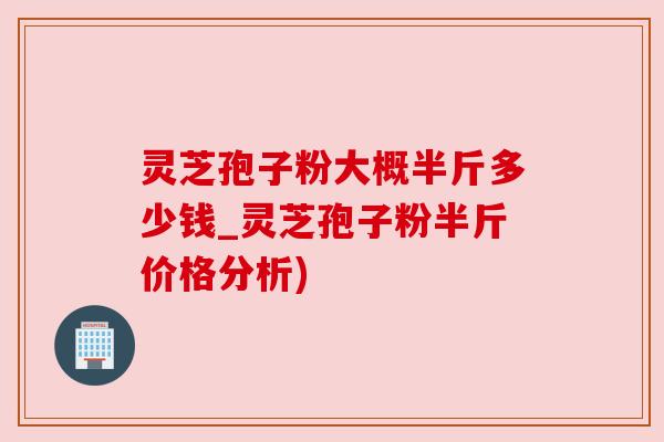 灵芝孢子粉大概半斤多少钱_灵芝孢子粉半斤价格分析)