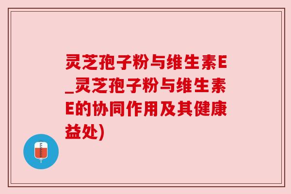 灵芝孢子粉与维生素E_灵芝孢子粉与维生素E的协同作用及其健康益处)