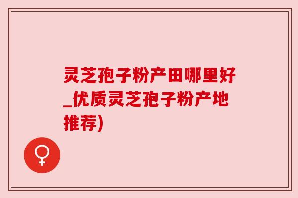 灵芝孢子粉产田哪里好_优质灵芝孢子粉产地推荐) 灵芝孢子粉产田哪里好_优质灵芝孢子粉产地推荐)