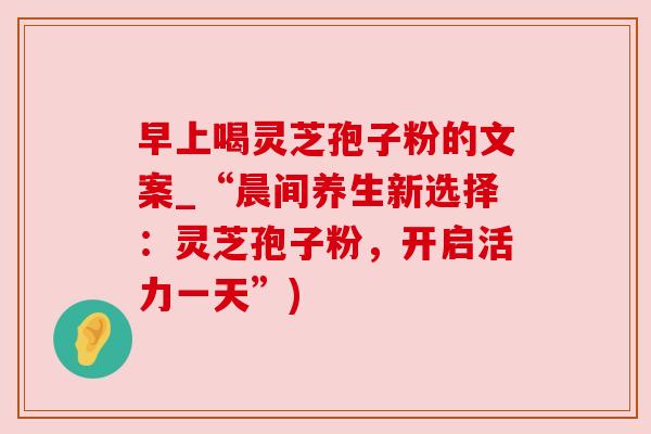 早上喝灵芝孢子粉的文案_“晨间养生新选择:灵芝孢子粉,开启活力一天”) 早上喝灵芝孢子粉的文案_“晨间养生新选择:灵芝孢子粉,开启活力一天”)