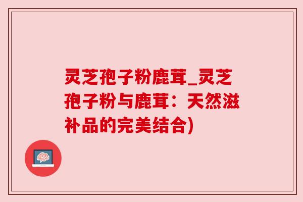 灵芝孢子粉鹿茸_灵芝孢子粉与鹿茸：天然滋补品的完美结合)