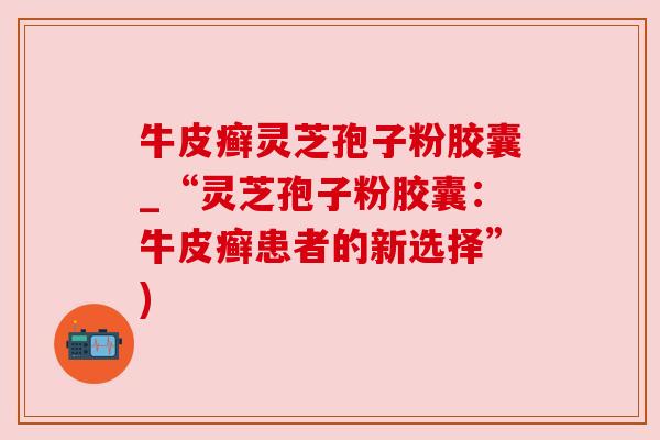 牛皮癣灵芝孢子粉胶囊_“灵芝孢子粉胶囊：牛皮癣患者的新选择”)