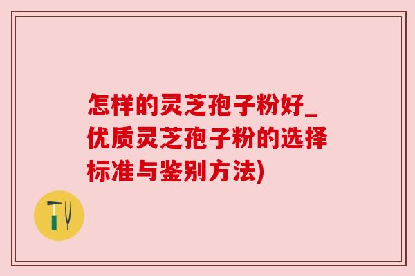 怎样的灵芝孢子粉好_优质灵芝孢子粉的选择标准与鉴别方法) 怎样的灵芝孢子粉好_优质灵芝孢子粉的选择标准与鉴别方法)