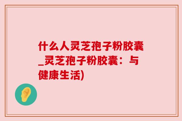 什么人灵芝孢子粉胶囊_灵芝孢子粉胶囊:与健康生活) 什么人灵芝孢子粉胶囊_灵芝孢子粉胶囊:与健康生活)