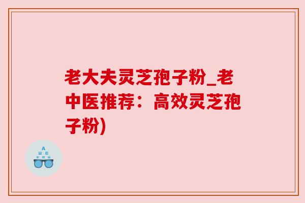 老大夫灵芝孢子粉_老中医推荐：高效灵芝孢子粉)