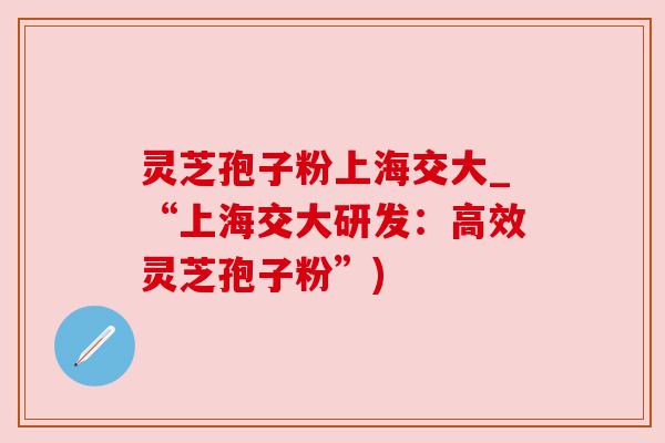 灵芝孢子粉上海交大_“上海交大研发:高效灵芝孢子粉”) 灵芝孢子粉上海交大_“上海交大研发:高效灵芝孢子粉”)