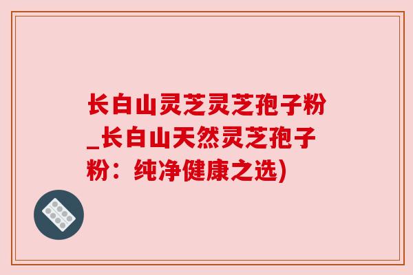 长白山灵芝灵芝孢子粉_长白山天然灵芝孢子粉:纯净健康之选) 长白山灵芝灵芝孢子粉_长白山天然灵芝孢子粉:纯净健康之选)