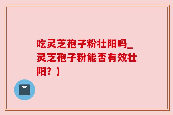 吃灵芝孢子粉壮阳吗_灵芝孢子粉能否有效壮阳？)