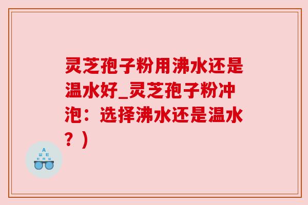 灵芝孢子粉用沸水还是温水好_灵芝孢子粉冲泡:选择沸水还是温水?) 灵芝孢子粉用沸水还是温水好_灵芝孢子粉冲泡:选择沸水还是温水?)