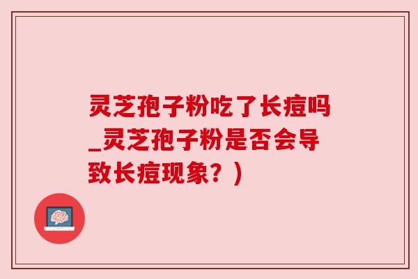 灵芝孢子粉吃了长痘吗_灵芝孢子粉是否会导致长痘现象?) 灵芝孢子粉吃了长痘吗_灵芝孢子粉是否会导致长痘现象?)
