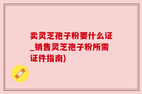 卖灵芝孢子粉要什么证_销售灵芝孢子粉所需证件指南)