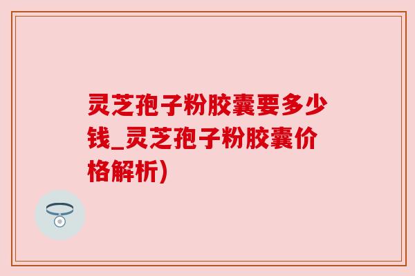 灵芝孢子粉胶囊要多少钱_灵芝孢子粉胶囊价格解析) 灵芝孢子粉胶囊要多少钱_灵芝孢子粉胶囊价格解析)