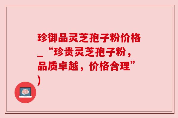 珍御品灵芝孢子粉价格_“珍贵灵芝孢子粉，品质卓越，价格合理”)