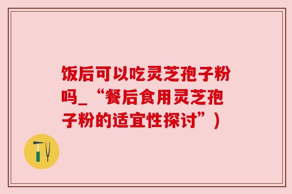 饭后可以吃灵芝孢子粉吗_“餐后食用灵芝孢子粉的适宜性探讨”)