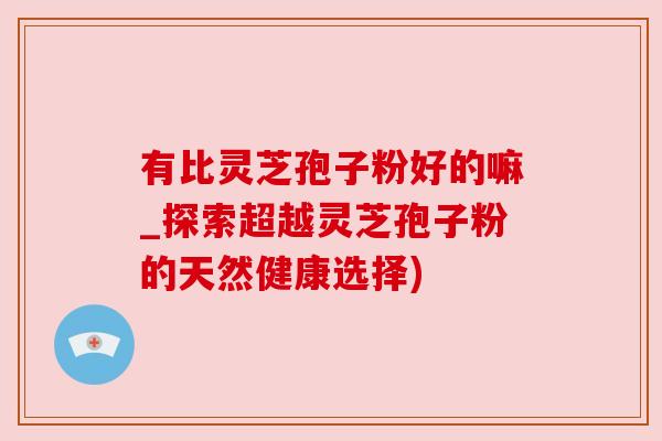 有比灵芝孢子粉好的嘛_探索超越灵芝孢子粉的天然健康选择) 有比灵芝孢子粉好的嘛_探索超越灵芝孢子粉的天然健康选择)