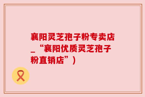 襄阳灵芝孢子粉专卖店_“襄阳优质灵芝孢子粉直销店”)