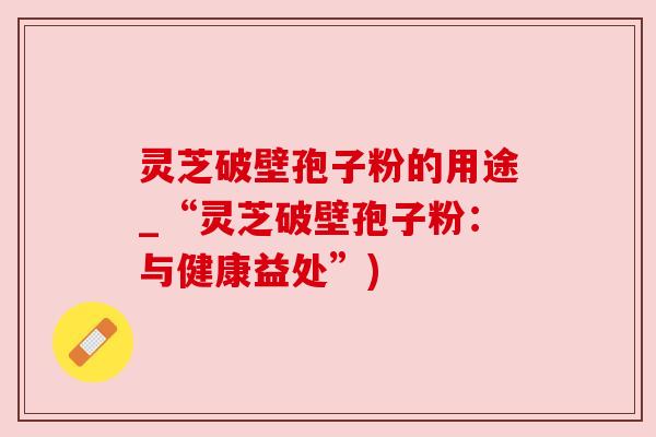 灵芝破壁孢子粉的用途_“灵芝破壁孢子粉:与健康益处”) 灵芝破壁孢子粉的用途_“灵芝破壁孢子粉:与健康益处”)
