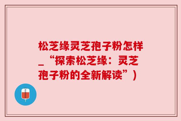 松芝缘灵芝孢子粉怎样_“探索松芝缘:灵芝孢子粉的全新解读”) 松芝缘灵芝孢子粉怎样_“探索松芝缘:灵芝孢子粉的全新解读”)
