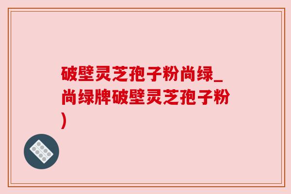 破壁灵芝孢子粉尚绿_尚绿牌破壁灵芝孢子粉)