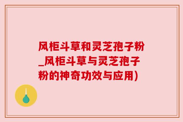 风柜斗草和灵芝孢子粉_风柜斗草与灵芝孢子粉的神奇功效与应用)