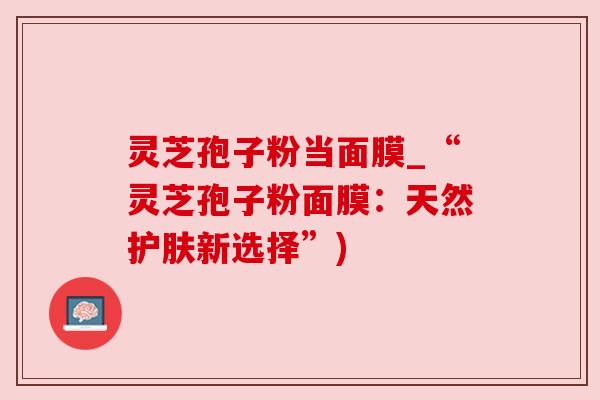 灵芝孢子粉当面膜_“灵芝孢子粉面膜:天然护肤新选择”) 灵芝孢子粉当面膜_“灵芝孢子粉面膜:天然护肤新选择”)