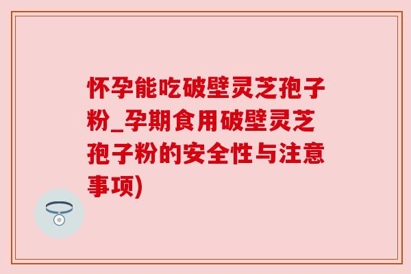 怀孕能吃破壁灵芝孢子粉_孕期食用破壁灵芝孢子粉的安全性与注意事项)