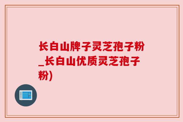 长白山牌子灵芝孢子粉_长白山优质灵芝孢子粉) 长白山牌子灵芝孢子粉_长白山优质灵芝孢子粉)