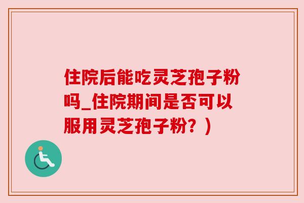 住院后能吃灵芝孢子粉吗_住院期间是否可以服用灵芝孢子粉?) 住院后能吃灵芝孢子粉吗_住院期间是否可以服用灵芝孢子粉?)