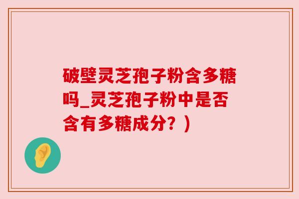 破壁灵芝孢子粉含多糖吗_灵芝孢子粉中是否含有多糖成分?) 破壁灵芝孢子粉含多糖吗_灵芝孢子粉中是否含有多糖成分?)