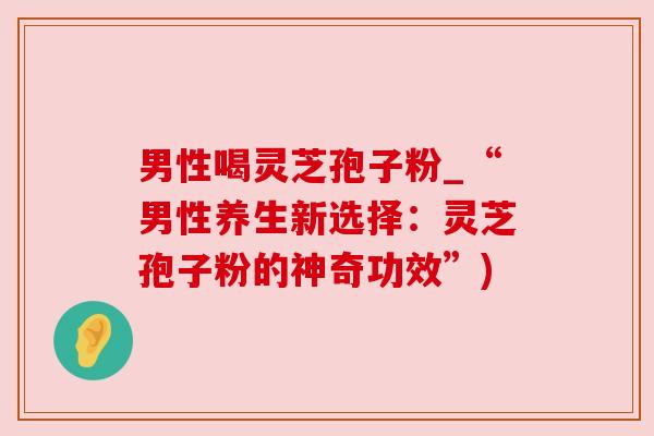 男性喝灵芝孢子粉_“男性养生新选择：灵芝孢子粉的神奇功效”)