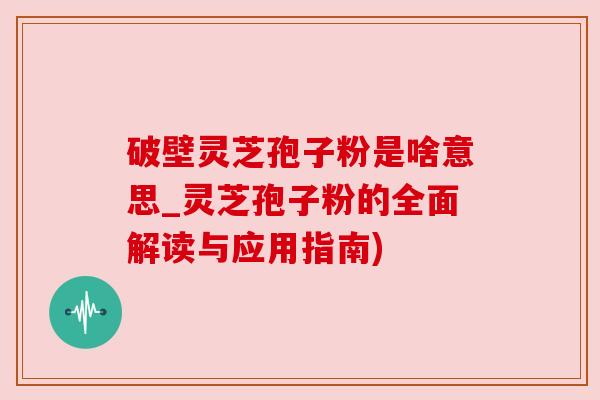 破壁灵芝孢子粉是啥意思_灵芝孢子粉的全面解读与应用指南)