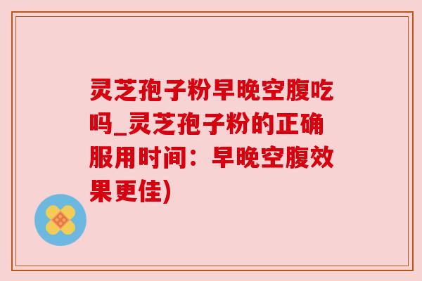 灵芝孢子粉早晚空腹吃吗_灵芝孢子粉的正确服用时间:早晚空腹效果更佳) 灵芝孢子粉早晚空腹吃吗_灵芝孢子粉的正确服用时间:早晚空腹效果更佳)