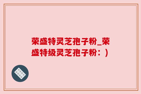 荣盛特灵芝孢子粉_荣盛特级灵芝孢子粉:) 荣盛特灵芝孢子粉_荣盛特级灵芝孢子粉:)