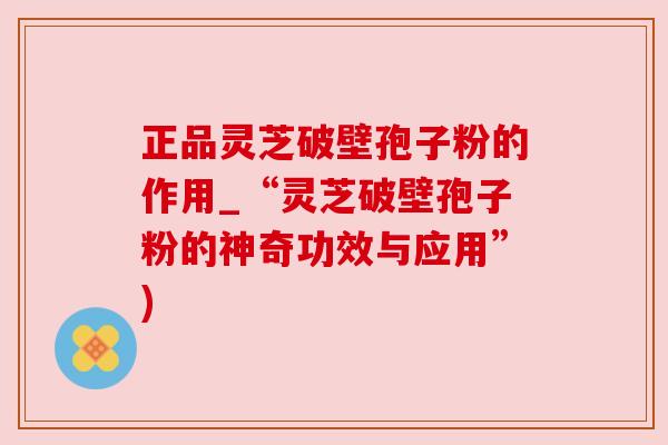 正品灵芝破壁孢子粉的作用_“灵芝破壁孢子粉的神奇功效与应用”)